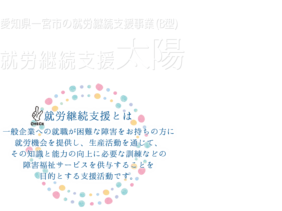 愛知県一宮市の就労継続支援事業（B型）就労継続支援太陽は、一般企業への就職が困難な障がいをお持ちの方に就労機会を提供するとともに、生産活動を通じて、その知識と能力の向上に必要な訓練などの障害福祉サービスを供与することを目的として活動しています。